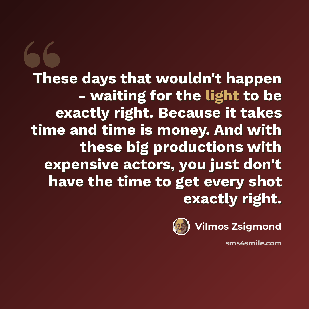 “These days that wouldn't happen - waiting for the light to be exactly right. Because it takes time and time is money. And with these big productions with expensive actors, you just don't have the time to get every shot exactly right.” quote by Vilmos Zsigmond