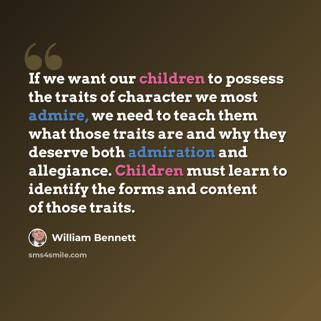 “If we want our children to possess the traits of character we most admire, we need to teach them what those traits are and why they deserve both admiration and allegiance. Children must learn to identify the forms and content of those traits.” quote by William Bennett