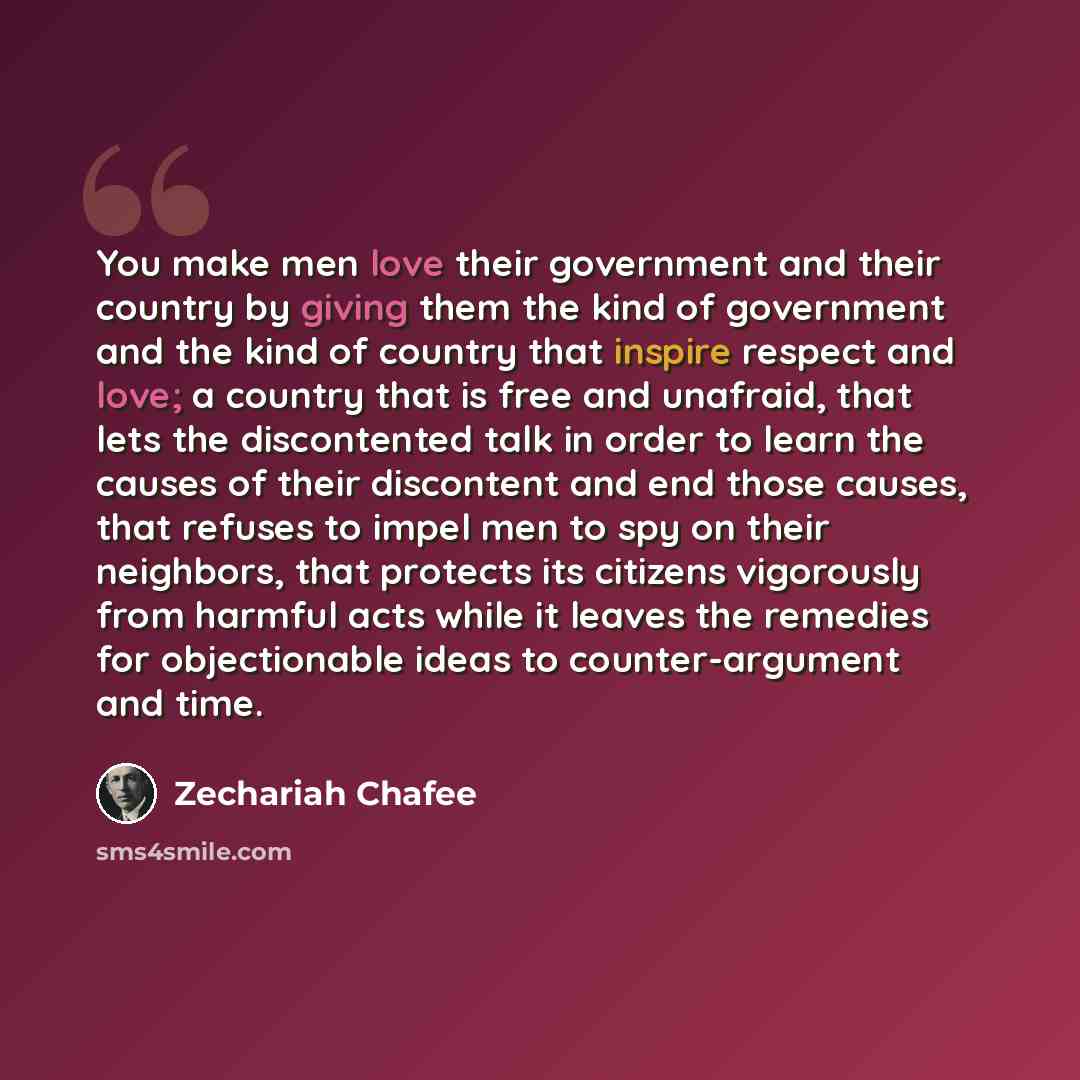 “You make men love their government and their country by giving them the kind of government and the kind of country that inspire respect and love; a country that is free and unafraid, that lets the discontented talk in order to learn the causes of their discontent and end those causes, that refuses…” quote by Zechariah Chafee