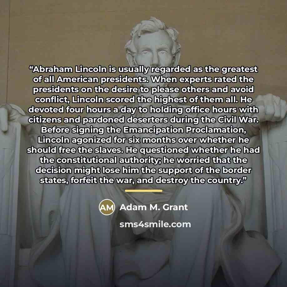 “Abraham Lincoln is usually regarded as the greatest of all American presidents. When experts rated the presidents on the desire to please others and avoid conflict, Lincoln scored the highest of them all. He devoted four hours a day to holding office hours with citizens and pardoned deserters…” quote by Adam M. Grant