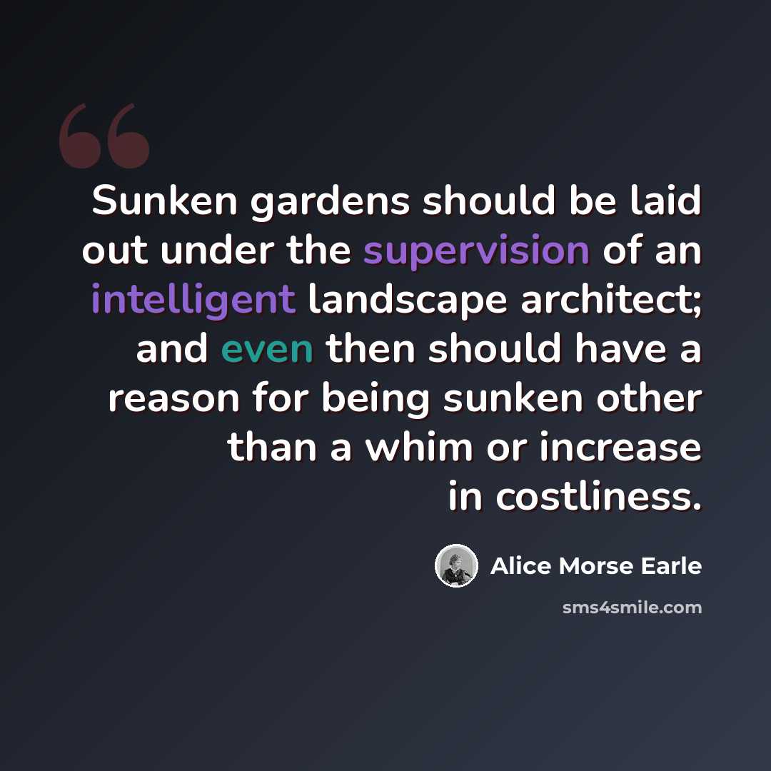 “Sunken gardens should be laid out under the supervision of an intelligent landscape architect; and even then should have a reason for being sunken other than a whim or increase in costliness.” quote by Alice Morse Earle