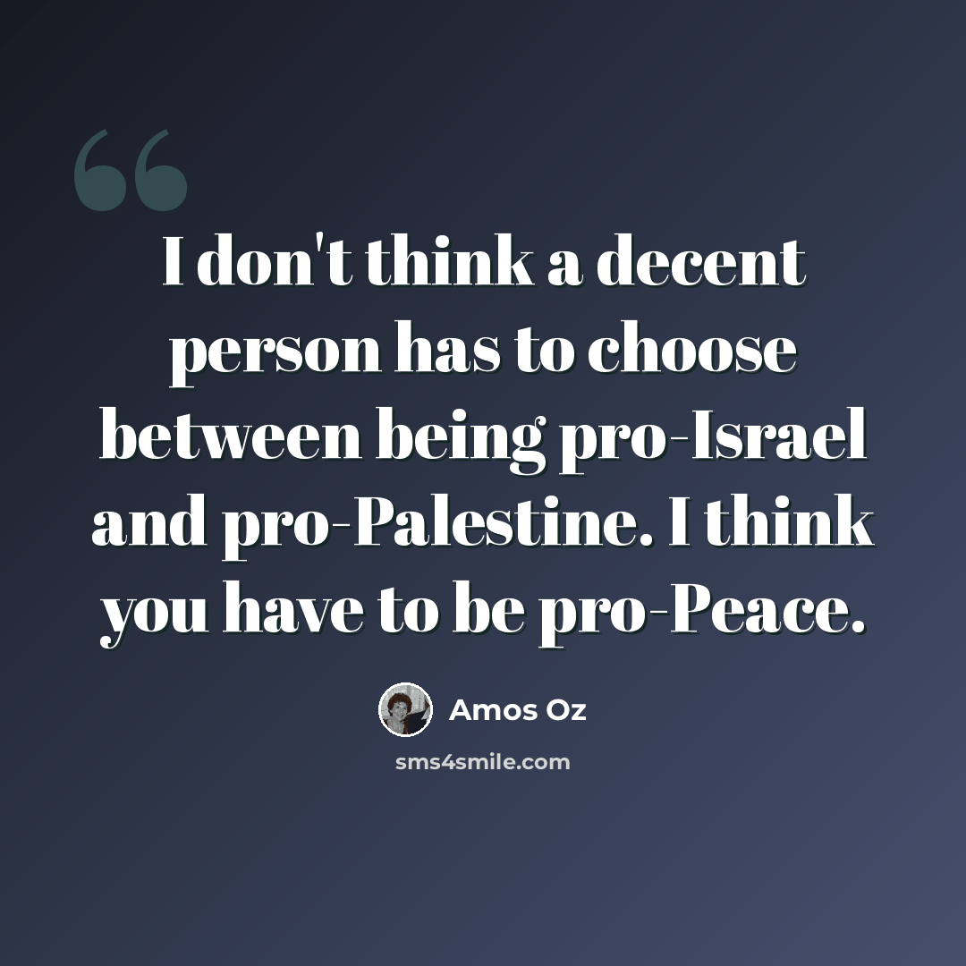 “I don't think a decent person has to choose between being pro-Israel and pro-Palestine. I think you have to be pro-Peace.” quote by Amos Oz
