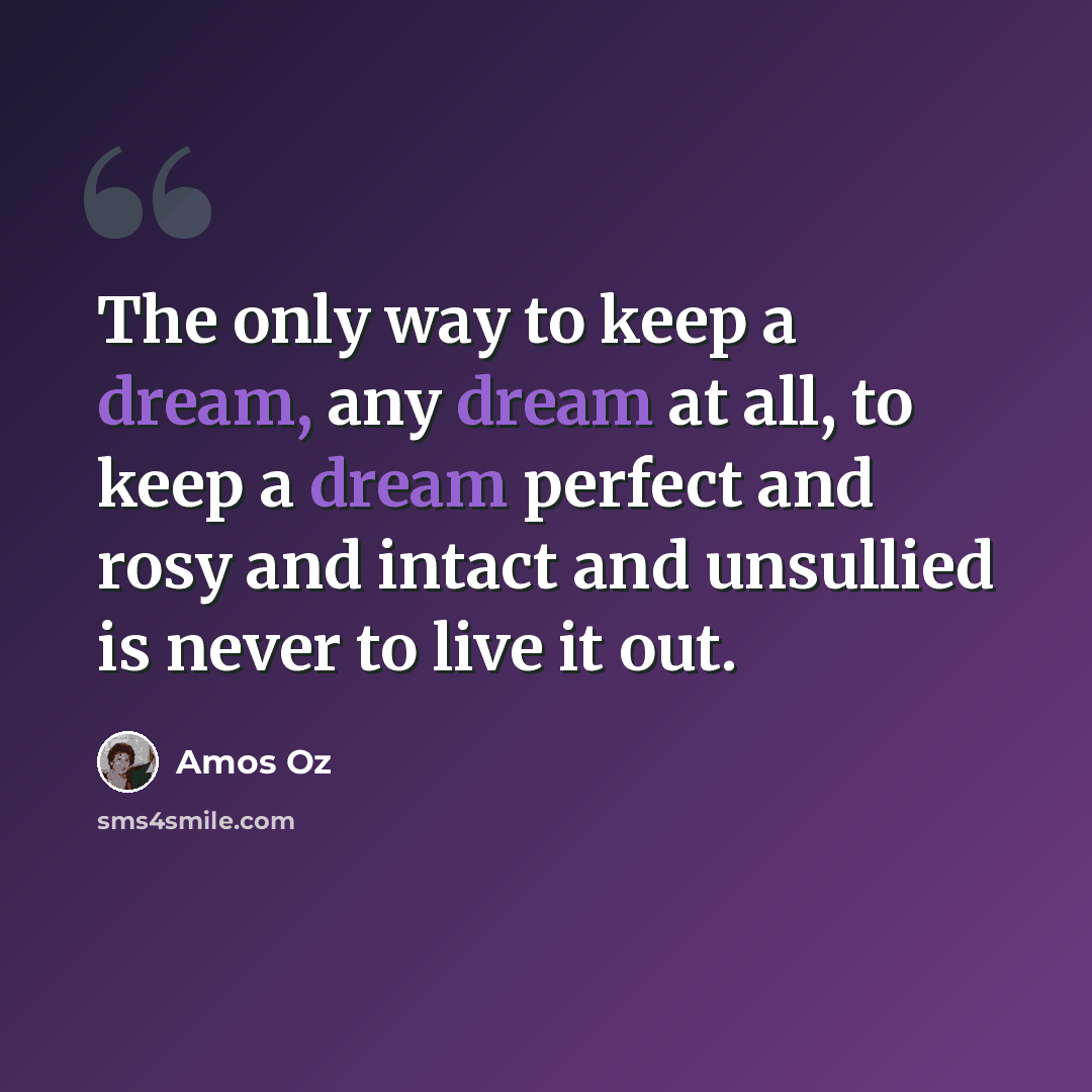 “The only way to keep a dream, any dream at all, to keep a dream perfect and rosy and intact and unsullied is never to live it out.” quote by Amos Oz