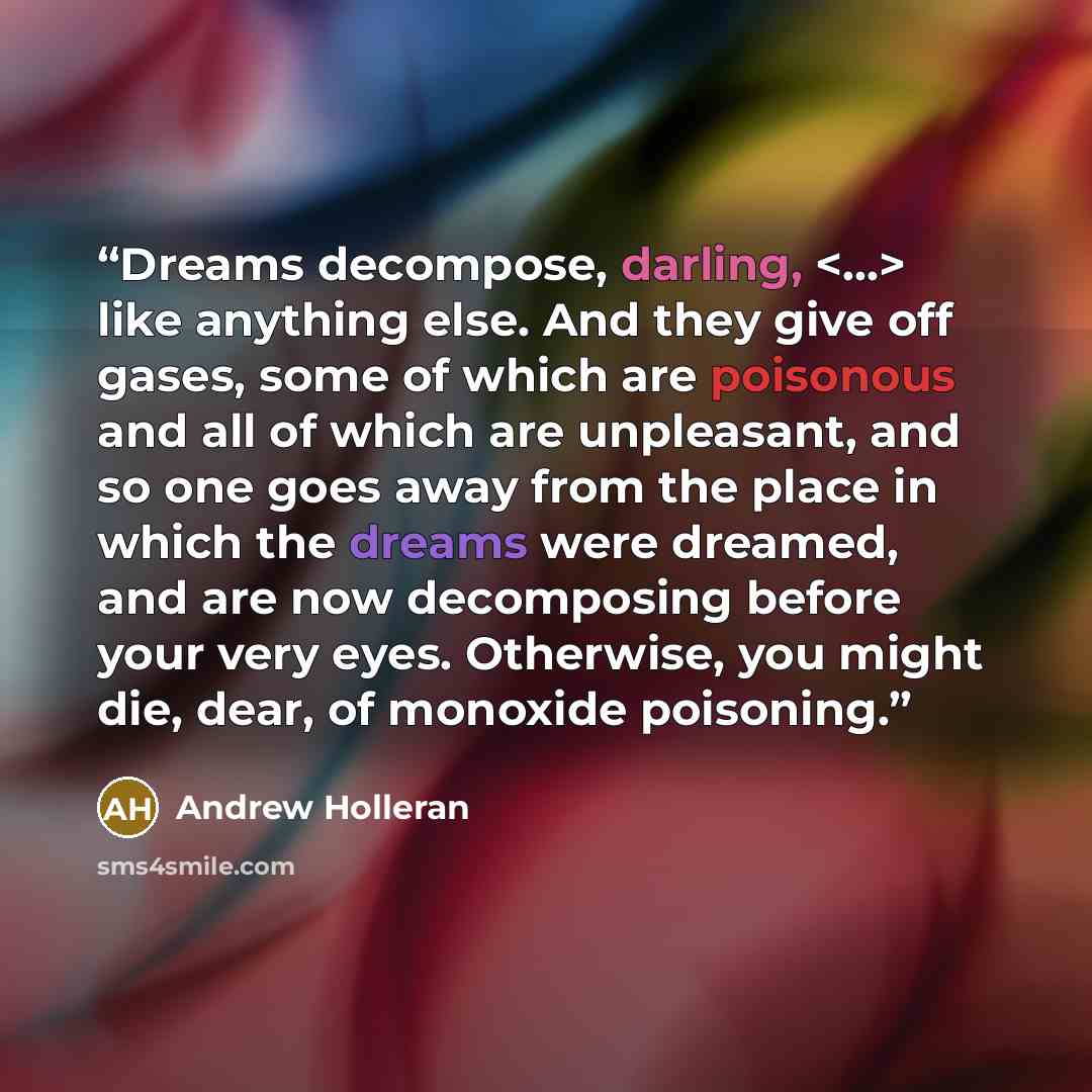 “Dreams decompose, darling, like anything else. And they give off gases, some of which are poisonous and all of which are unpleasant, and so one goes away from the place in which the dreams were dreamed, and are now decomposing before your very eyes. Otherwise, you might die, dear, of monoxide…” quote by Andrew Holleran