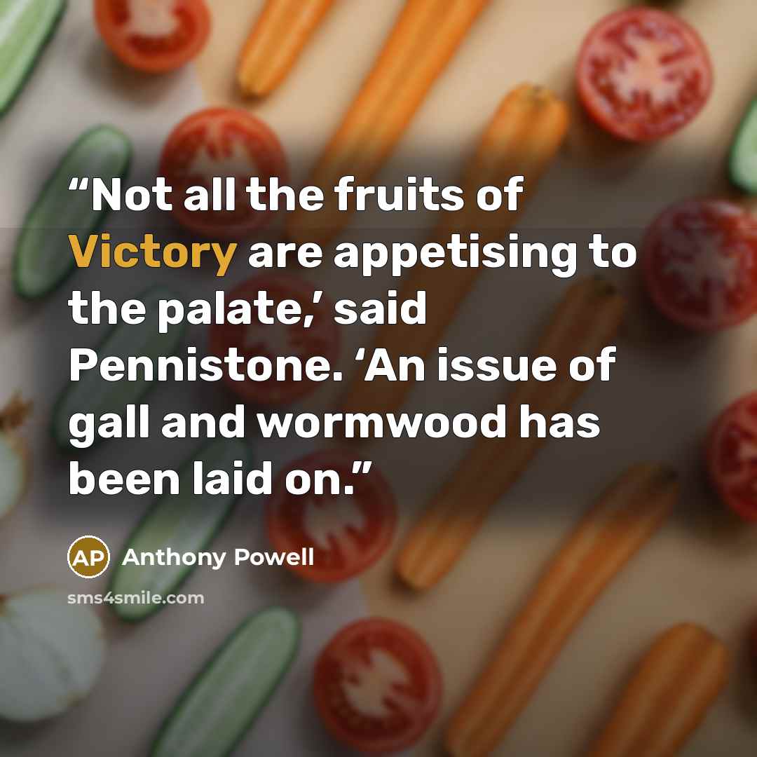 “Not all the fruits of Victory are appetising to the palate,’ said Pennistone. ‘An issue of gall and wormwood has been laid on.” quote by Anthony Powell