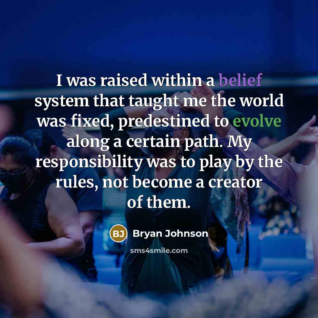 “I was raised within a belief system that taught me the world was fixed, predestined to evolve along a certain path. My responsibility was to play by the rules, not become a creator of them.” quote by Bryan Johnson