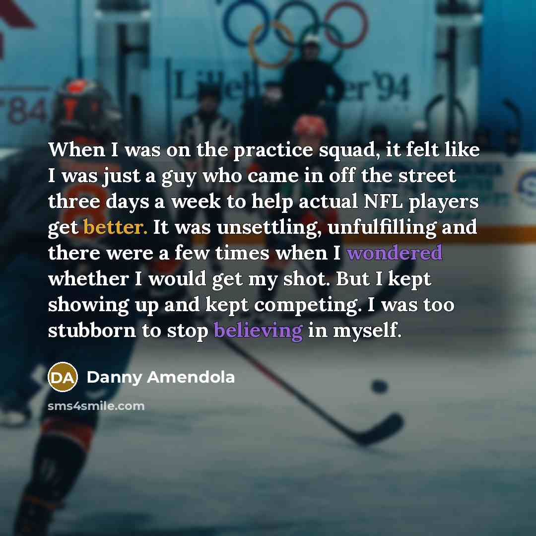 “When I was on the practice squad, it felt like I was just a guy who came in off the street three days a week to help actual NFL players get better. It was unsettling, unfulfilling and there were a few times when I wondered whether I would get my shot. But I kept showing up and kept competing. I…” quote by Danny Amendola