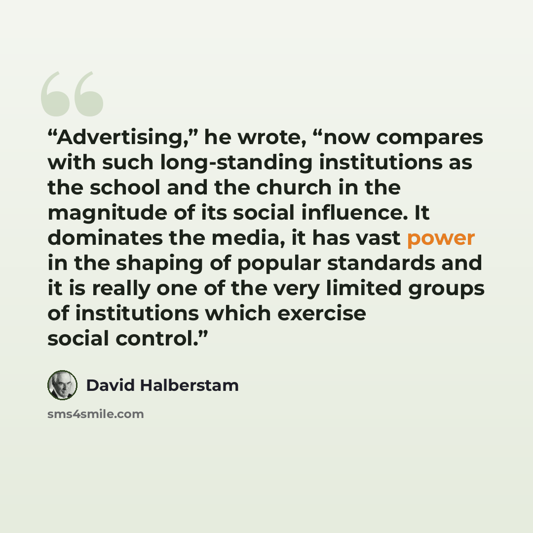 “Advertising,” he wrote, “now compares with such long-standing institutions as the school and the church in the magnitude of its social influence. It dominates the media, it has vast power in the shaping of popular standards and it is really one of the very limited groups of institutions which…” quote by David Halberstam
