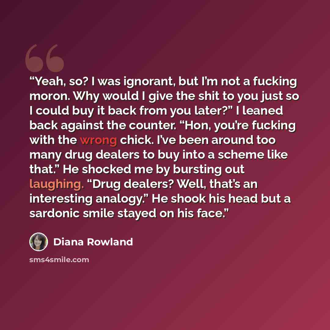 “Yeah, so? I was ignorant, but I’m not a fucking moron. Why would I give the shit to you just so I could buy it back from you later?” I leaned back against the counter. “Hon, you’re fucking with the wrong chick. I’ve been around too many drug dealers to buy into a scheme like that.” He shocked me…” quote by Diana Rowland