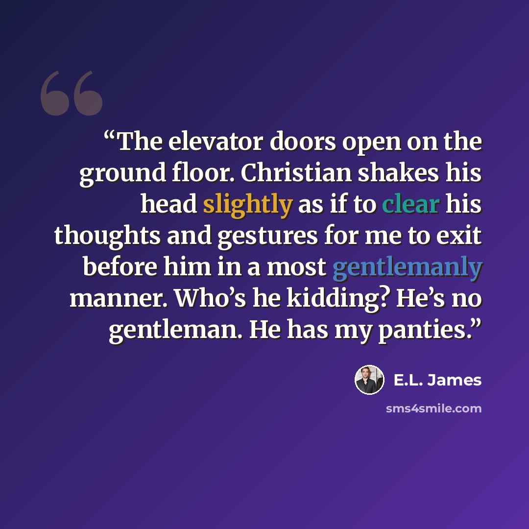 “The elevator doors open on the ground floor. Christian shakes his head slightly as if to clear his thoughts and gestures for me to exit before him in a most gentlemanly manner. Who’s he kidding? He’s no gentleman. He has my panties.” quote by E.L. James