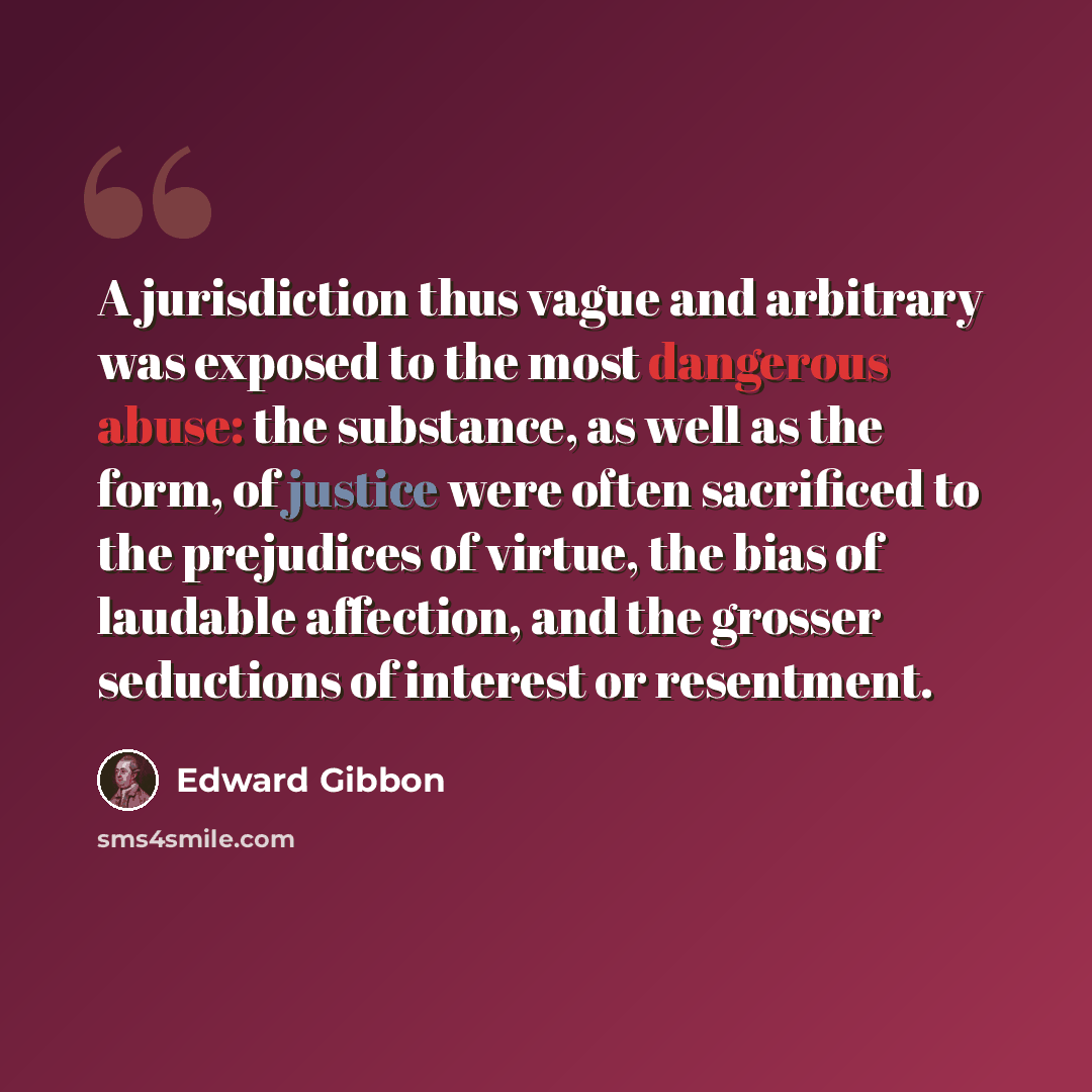 “A jurisdiction thus vague and arbitrary was exposed to the most dangerous abuse: the substance, as well as the form, of justice were often sacrificed to the prejudices of virtue, the bias of laudable affection, and the grosser seductions of interest or resentment.” quote by Edward Gibbon