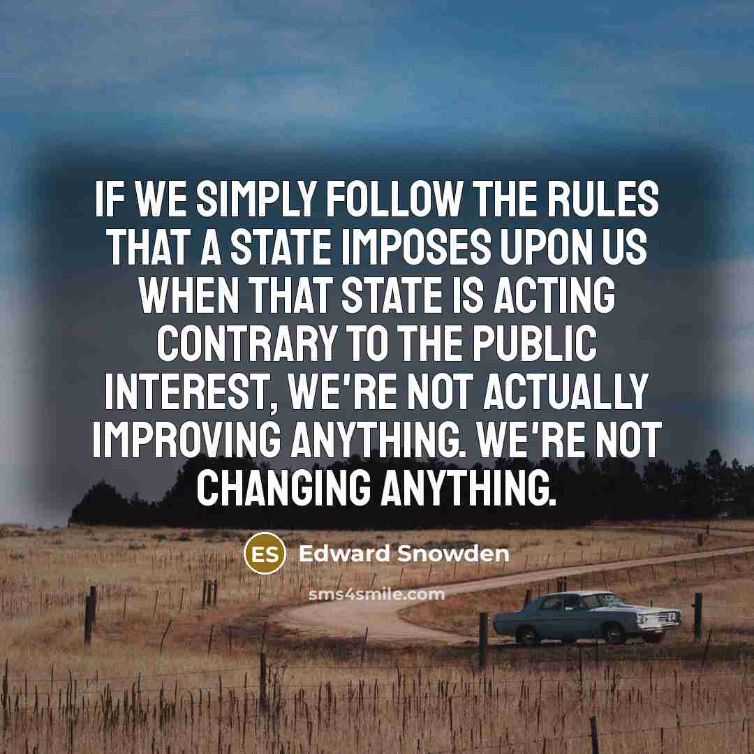 “If we simply follow the rules that a state imposes upon us when that state is acting contrary to the public interest, we're not actually improving anything. We're not changing anything.” quote by Edward Snowden