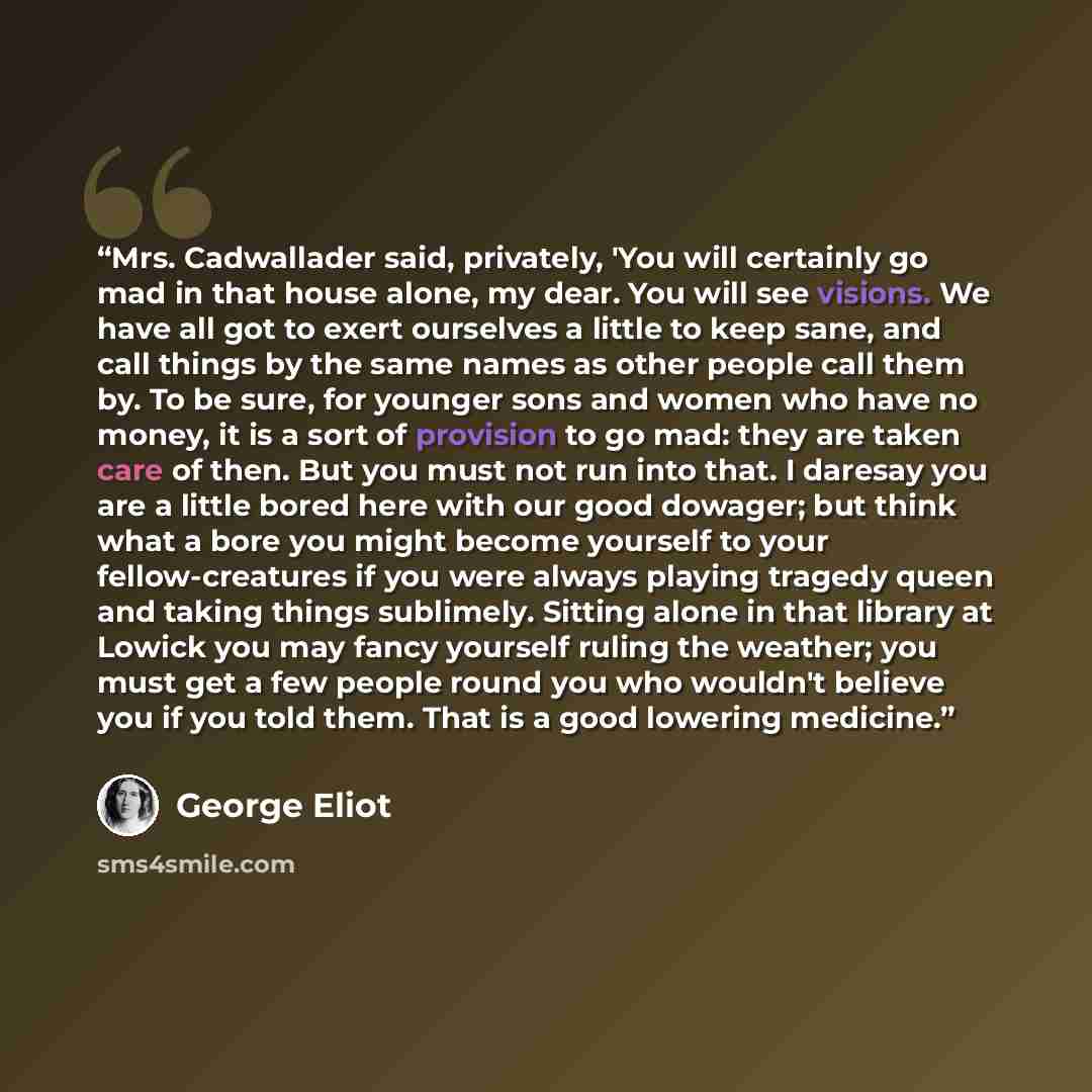 “Mrs. Cadwallader said, privately, 'You will certainly go mad in that house alone, my dear. You will see visions. We have all got to exert ourselves a little to keep sane, and call things by the same names as other people call them by. To be sure, for younger sons and women who have no money, it is…” quote by George Eliot