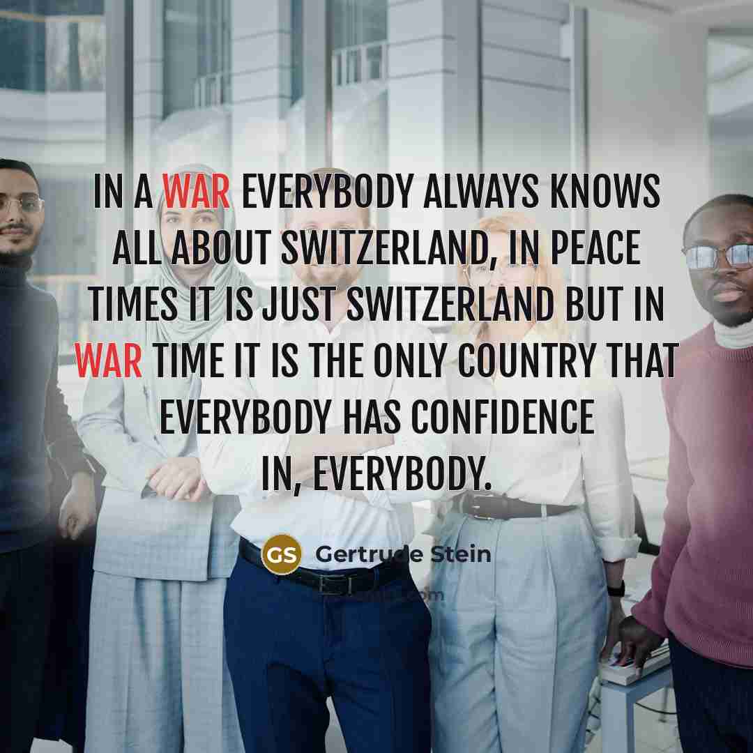 “In a war everybody always knows all about Switzerland, in peace times it is just Switzerland but in war time it is the only country that everybody has confidence in, everybody.” quote by Gertrude Stein