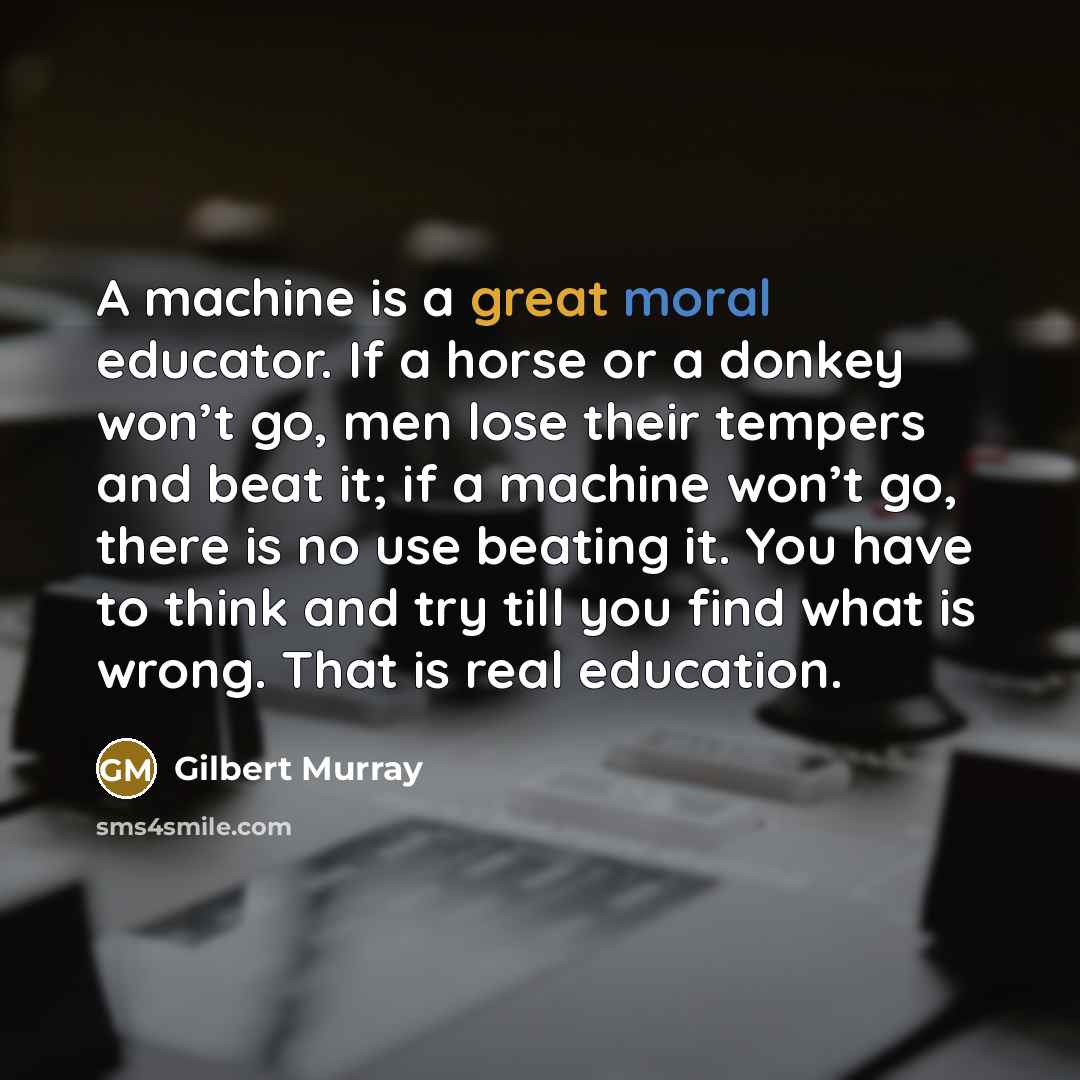 “A machine is a great moral educator. If a horse or a donkey won’t go, men lose their tempers and beat it; if a machine won’t go, there is no use beating it. You have to think and try till you find what is wrong. That is real education.” quote by Gilbert Murray