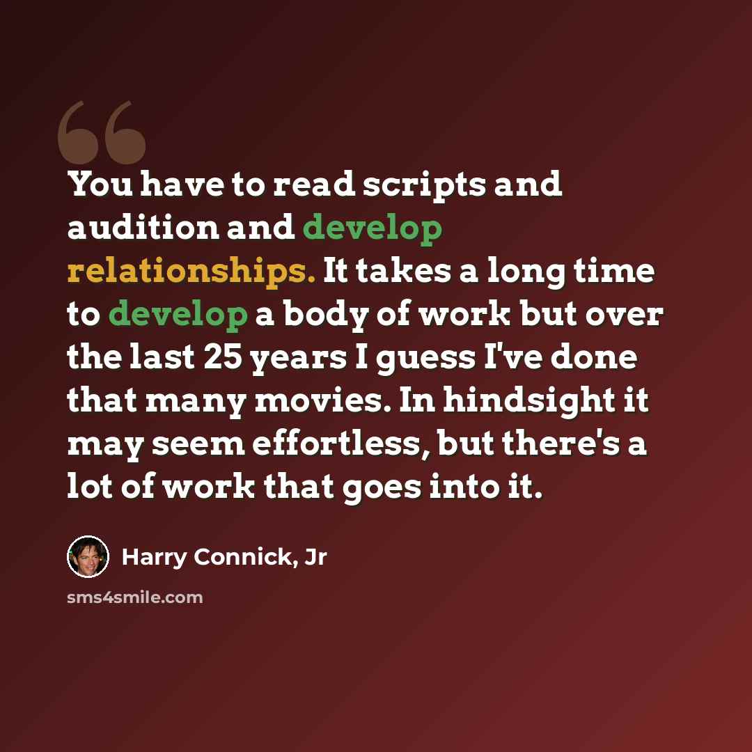 “You have to read scripts and audition and develop relationships. It takes a long time to develop a body of work but over the last 25 years I guess I've done that many movies. In hindsight it may seem effortless, but there's a lot of work that goes into it.” quote by Harry Connick, Jr