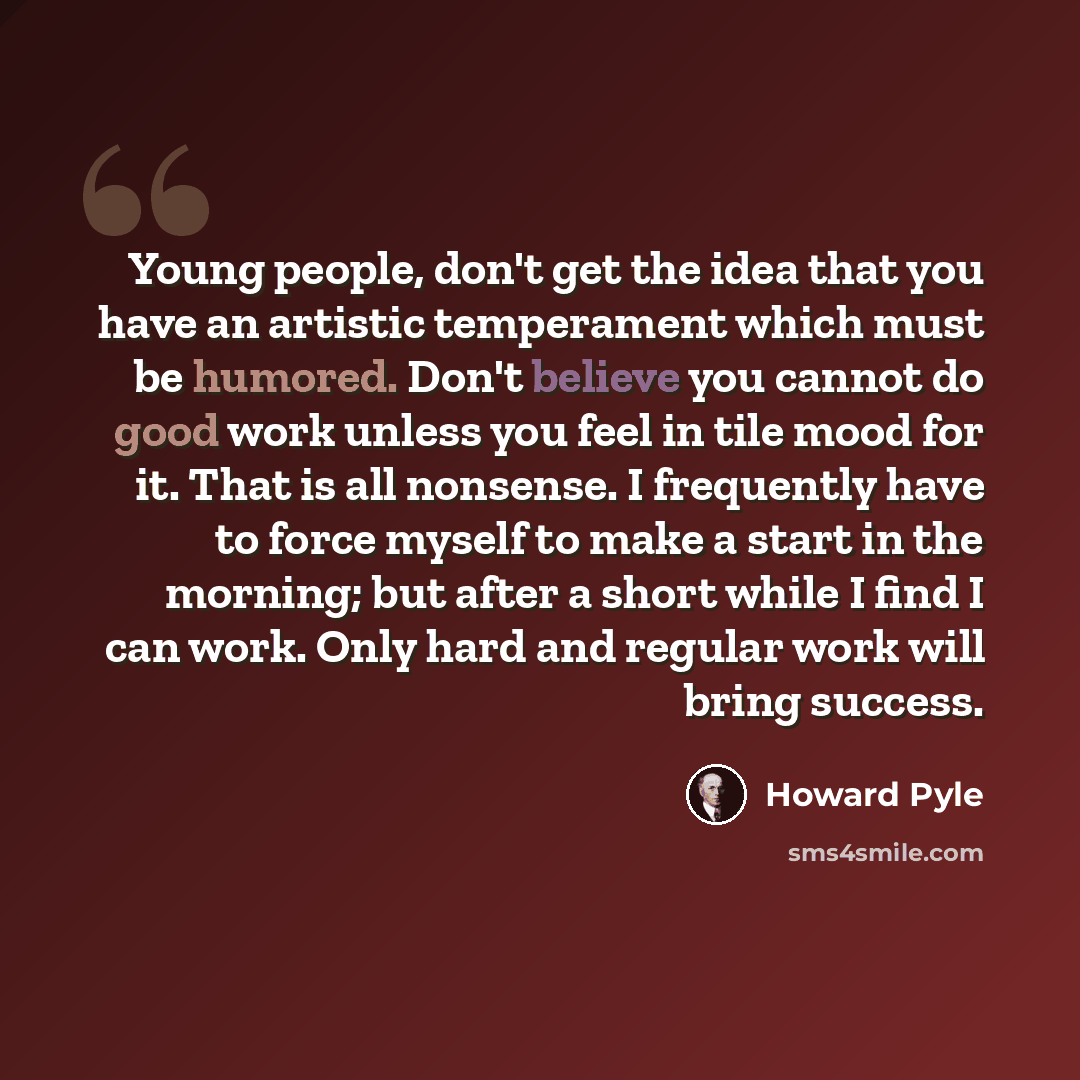 “Young people, don't get the idea that you have an artistic temperament which must be humored. Don't believe you cannot do good work unless you feel in tile mood for it. That is all nonsense. I frequently have to force myself to make a start in the morning; but after a short while I find I can…” quote by Howard Pyle