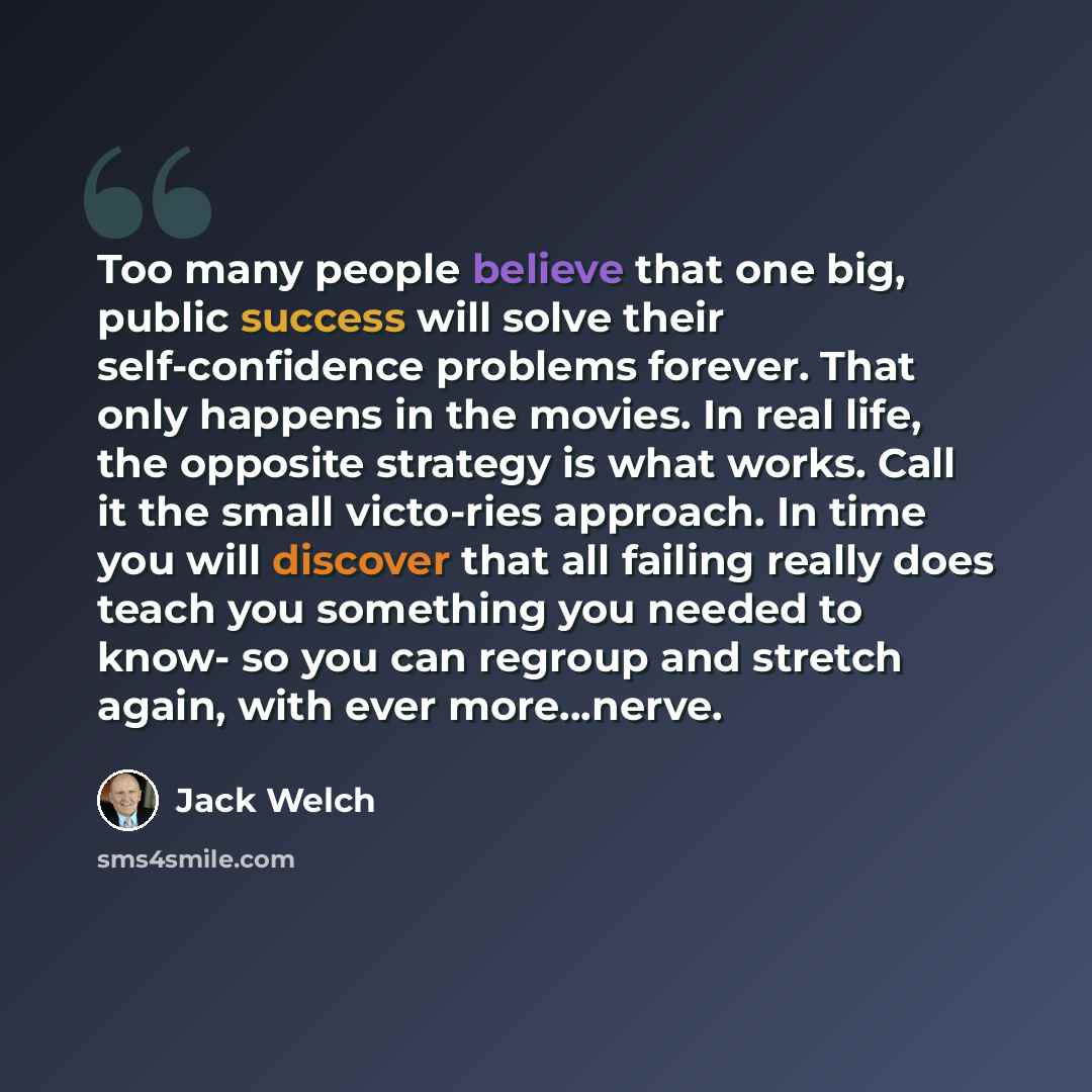 “Too many people believe that one big, public success will solve their self-confidence problems forever. That only happens in the movies. In real life, the opposite strategy is what works. Call it the small victo-ries approach. In time you will discover that all failing really does teach you…” quote by Jack Welch