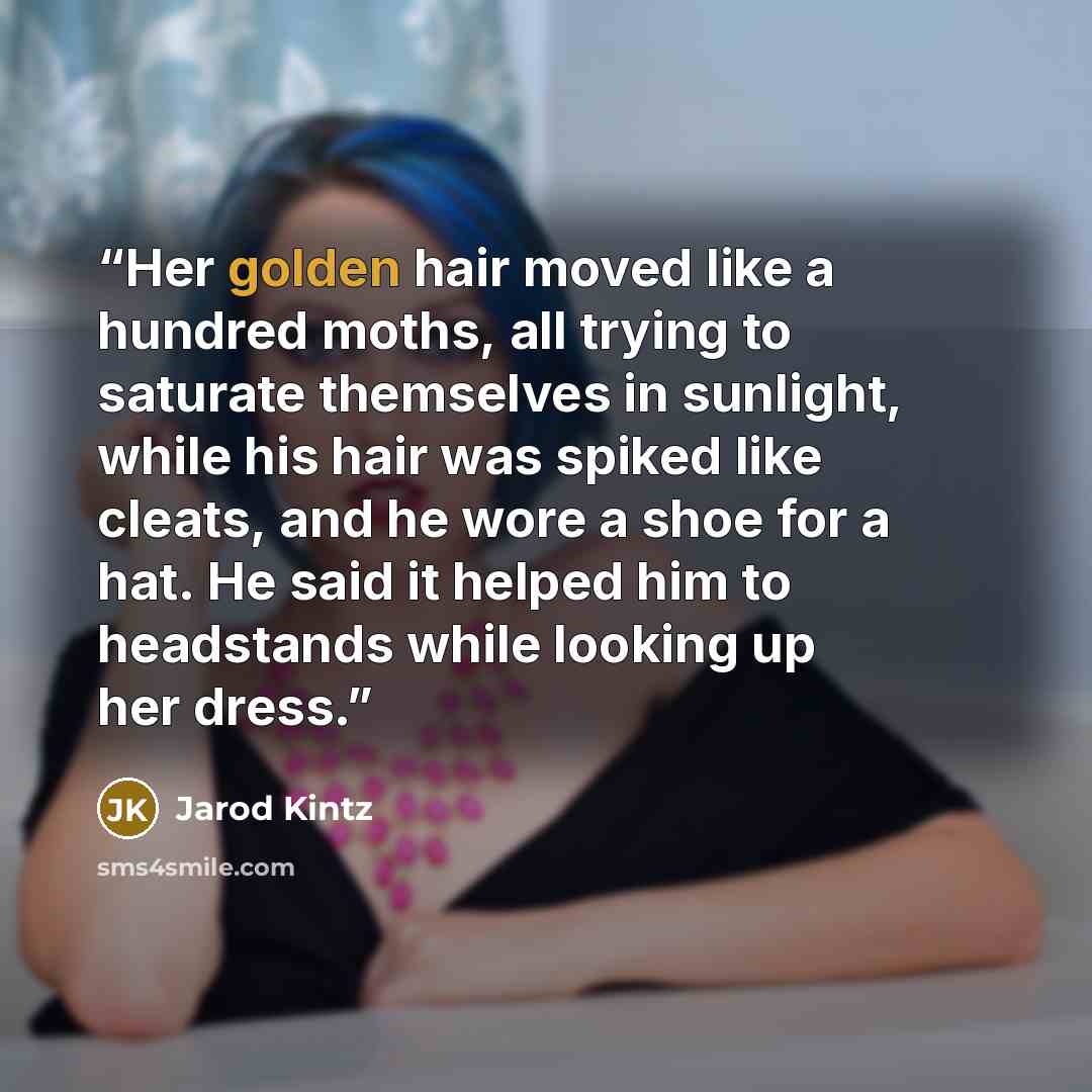 “Her golden hair moved like a hundred moths, all trying to saturate themselves in sunlight, while his hair was spiked like cleats, and he wore a shoe for a hat. He said it helped him to headstands while looking up her dress.” quote by Jarod Kintz