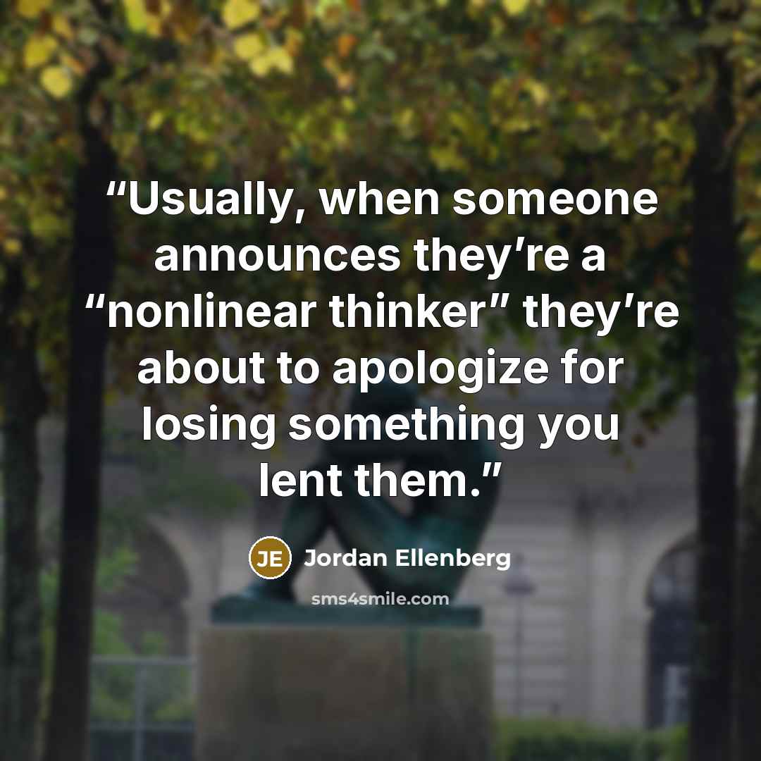 “Usually, when someone announces they’re a “nonlinear thinker” they’re about to apologize for losing something you lent them.” quote by Jordan Ellenberg