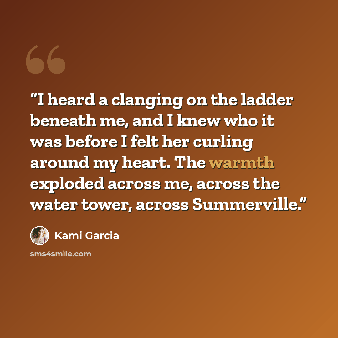 “I heard a clanging on the ladder beneath me, and I knew who it was before I felt her curling around my heart. The warmth exploded across me, across the water tower, across Summerville.” quote by Kami Garcia