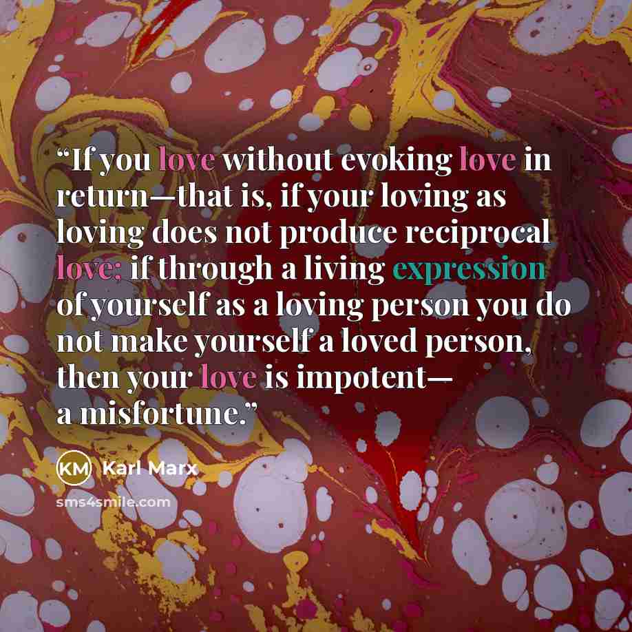 “If you love without evoking love in return—that is, if your loving as loving does not produce reciprocal love; if through a living expression of yourself as a loving person you do not make yourself a loved person, then your love is impotent— a misfortune.” quote by Karl Marx
