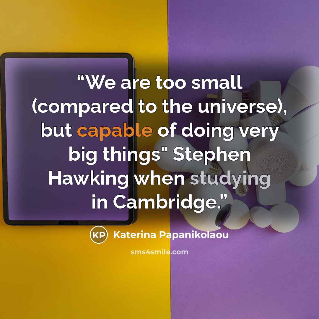 “We are too small (compared to the universe), but capable of doing very big things" Stephen Hawking when studying in Cambridge.” quote by Katerina Papanikolaou