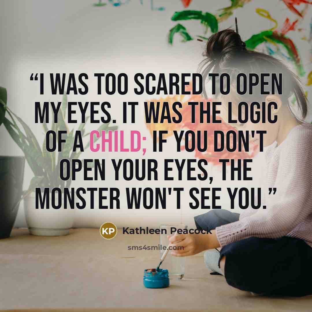 “I was too scared to open my eyes. It was the logic of a child; if you don't open your eyes, the monster won't see you.” quote by Kathleen Peacock