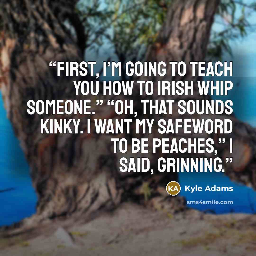 “First, I’m going to teach you how to Irish Whip someone.” “Oh, that sounds kinky. I want my safeword to be peaches,” I said, grinning.” quote by Kyle Adams