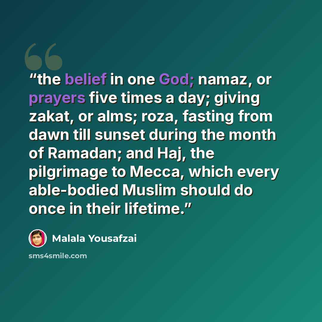 “the belief in one God; namaz, or prayers five times a day; giving zakat, or alms; roza, fasting from dawn till sunset during the month of Ramadan; and Haj, the pilgrimage to Mecca, which every able-bodied Muslim should do once in their lifetime.” quote by Malala Yousafzai