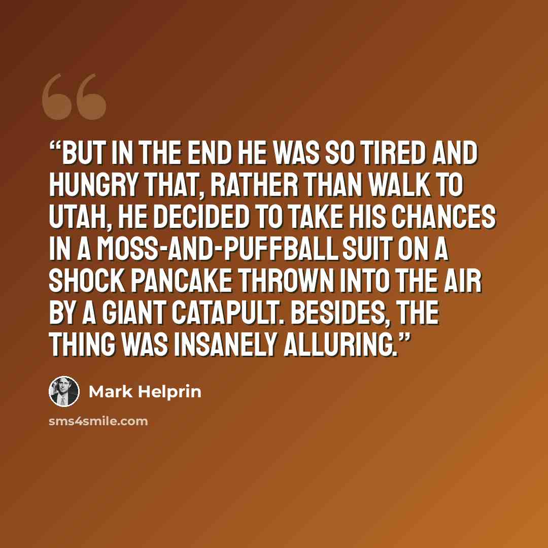 “But in the end he was so tired and hungry that, rather than walk to Utah, he decided to take his chances in a moss-and-puffball suit on a shock pancake thrown into the air by a giant catapult. Besides, the thing was insanely alluring.” quote by Mark Helprin