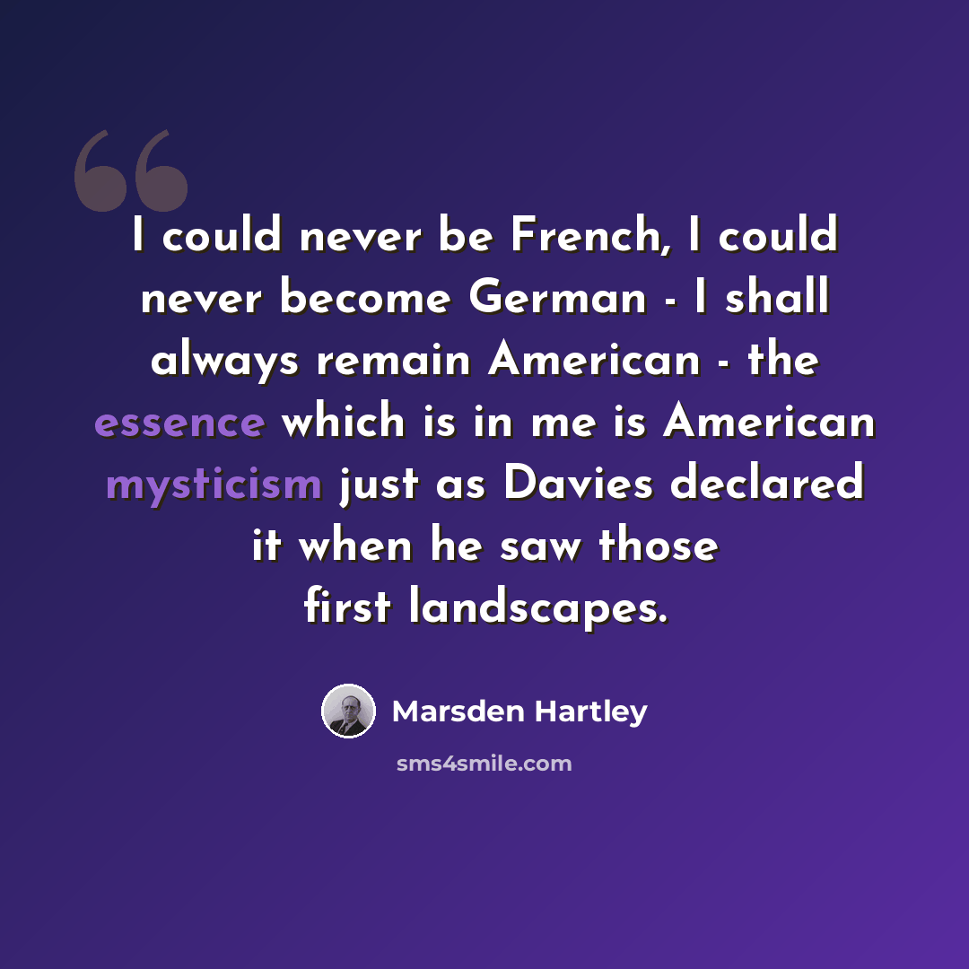 “I could never be French, I could never become German - I shall always remain American - the essence which is in me is American mysticism just as Davies declared it when he saw those first landscapes.” quote by Marsden Hartley