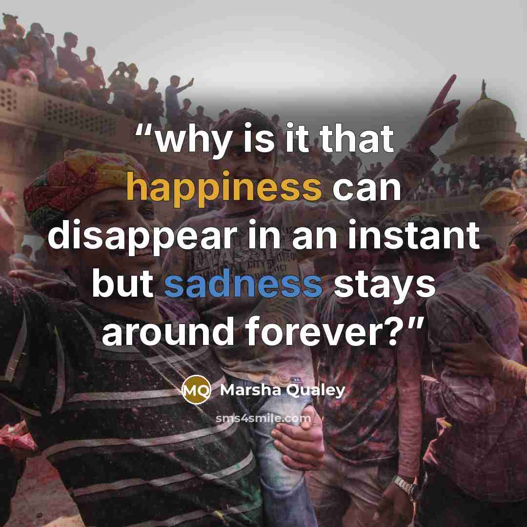 “why is it that happiness can disappear in an instant but sadness stays around forever?” quote by Marsha Qualey