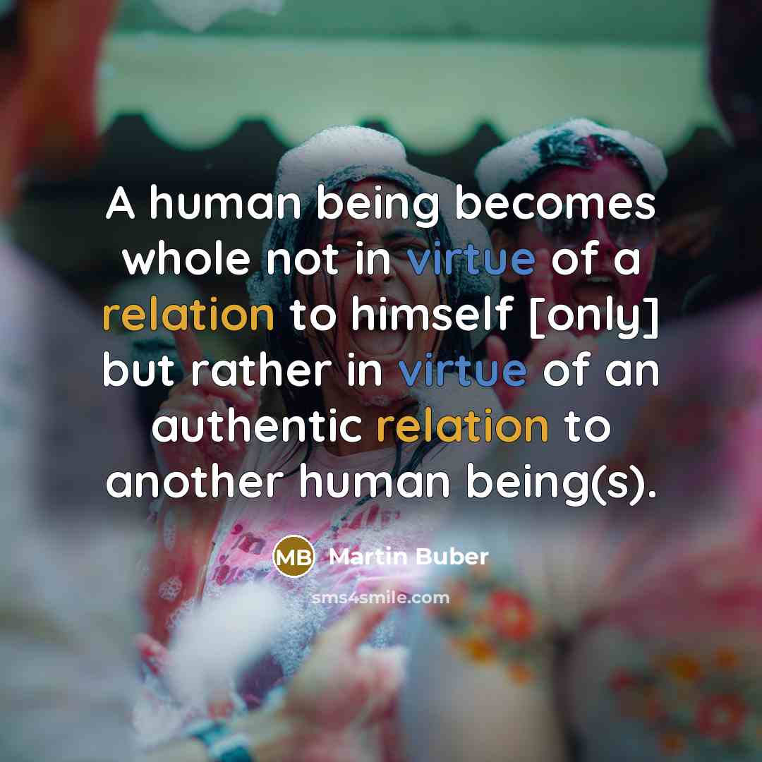 “A human being becomes whole not in virtue of a relation to himself [only] but rather in virtue of an authentic relation to another human being(s).” quote by Martin Buber