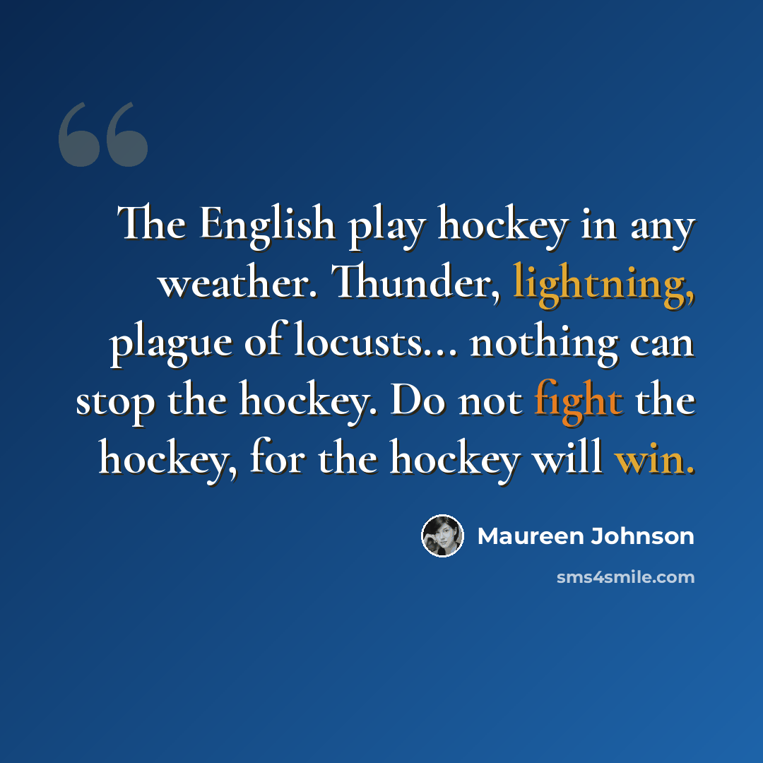 “The English play hockey in any weather. Thunder, lightning, plague of locusts... nothing can stop the hockey. Do not fight the hockey, for the hockey will win.” quote by Maureen Johnson