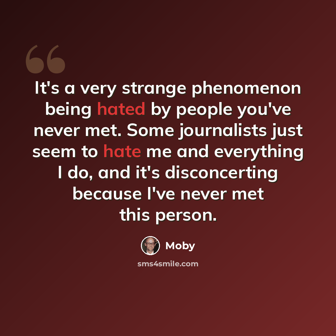 “It's a very strange phenomenon being hated by people you've never met. Some journalists just seem to hate me and everything I do, and it's disconcerting because I've never met this person.” quote by Moby
