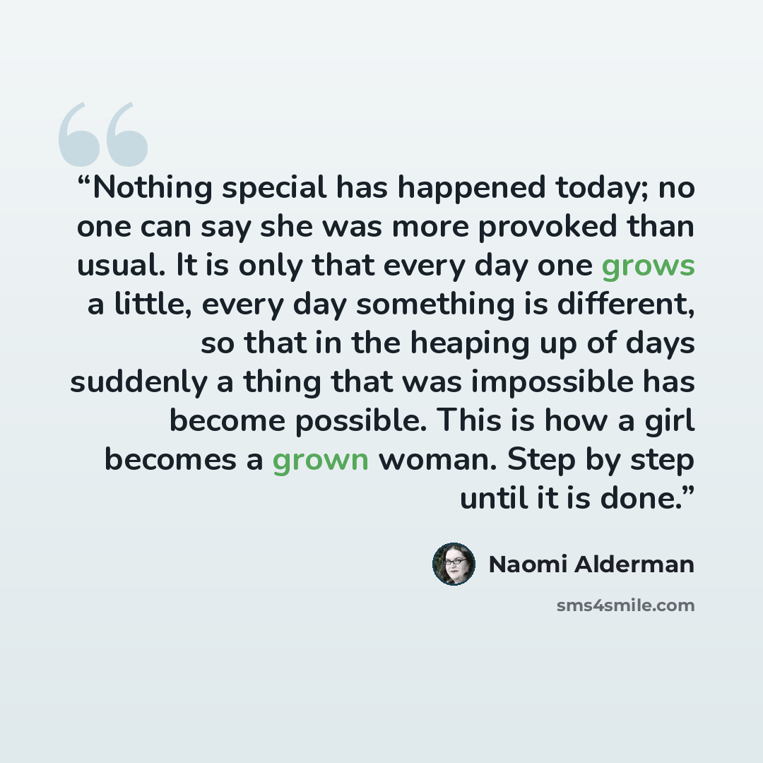“Nothing special has happened today; no one can say she was more provoked than usual. It is only that every day one grows a little, every day something is different, so that in the heaping up of days suddenly a thing that was impossible has become possible. This is how a girl becomes a grown woman…” quote by Naomi Alderman