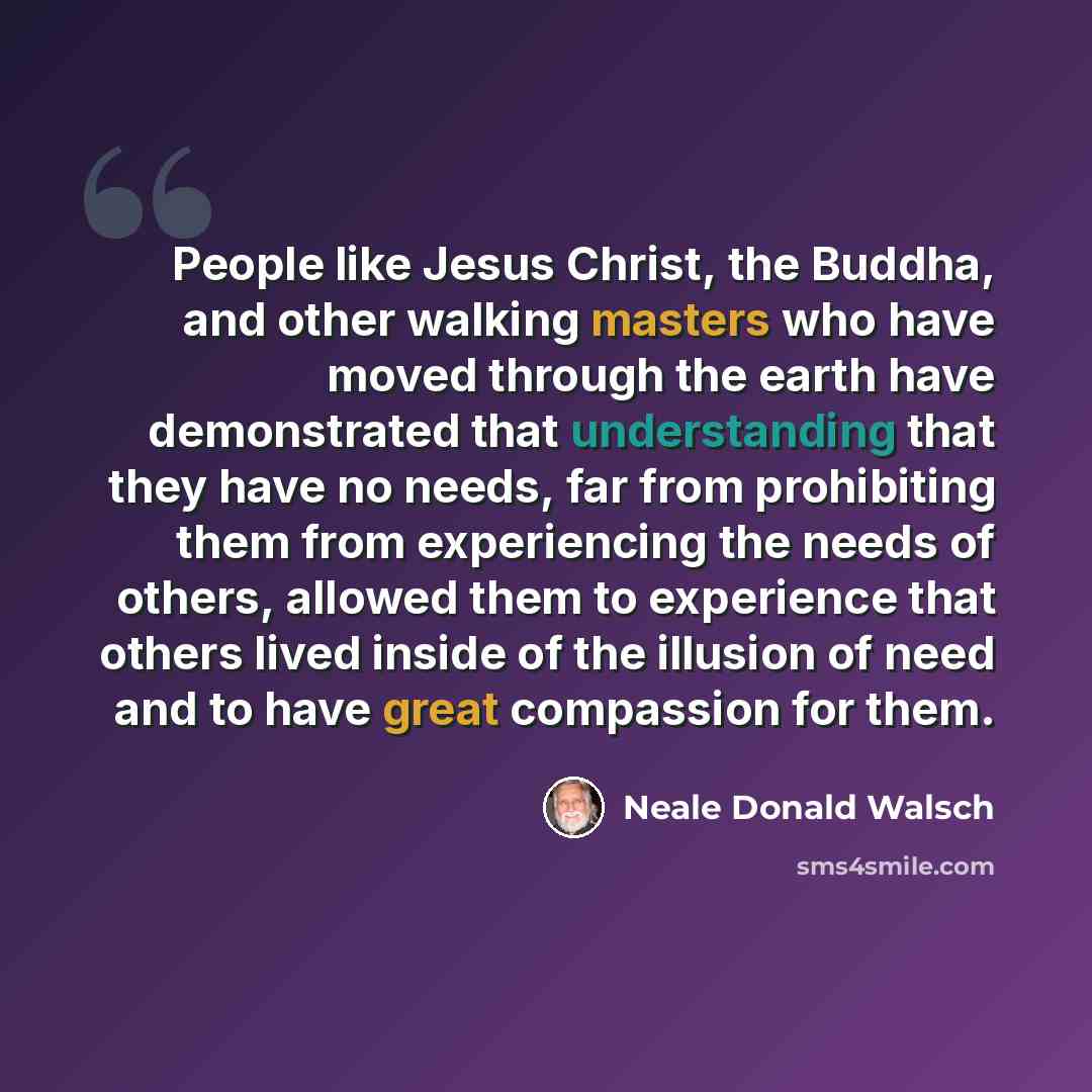 “People like Jesus Christ, the Buddha, and other walking masters who have moved through the earth have demonstrated that understanding that they have no needs, far from prohibiting them from experiencing the needs of others, allowed them to experience that others lived inside of the illusion of…” quote by Neale Donald Walsch
