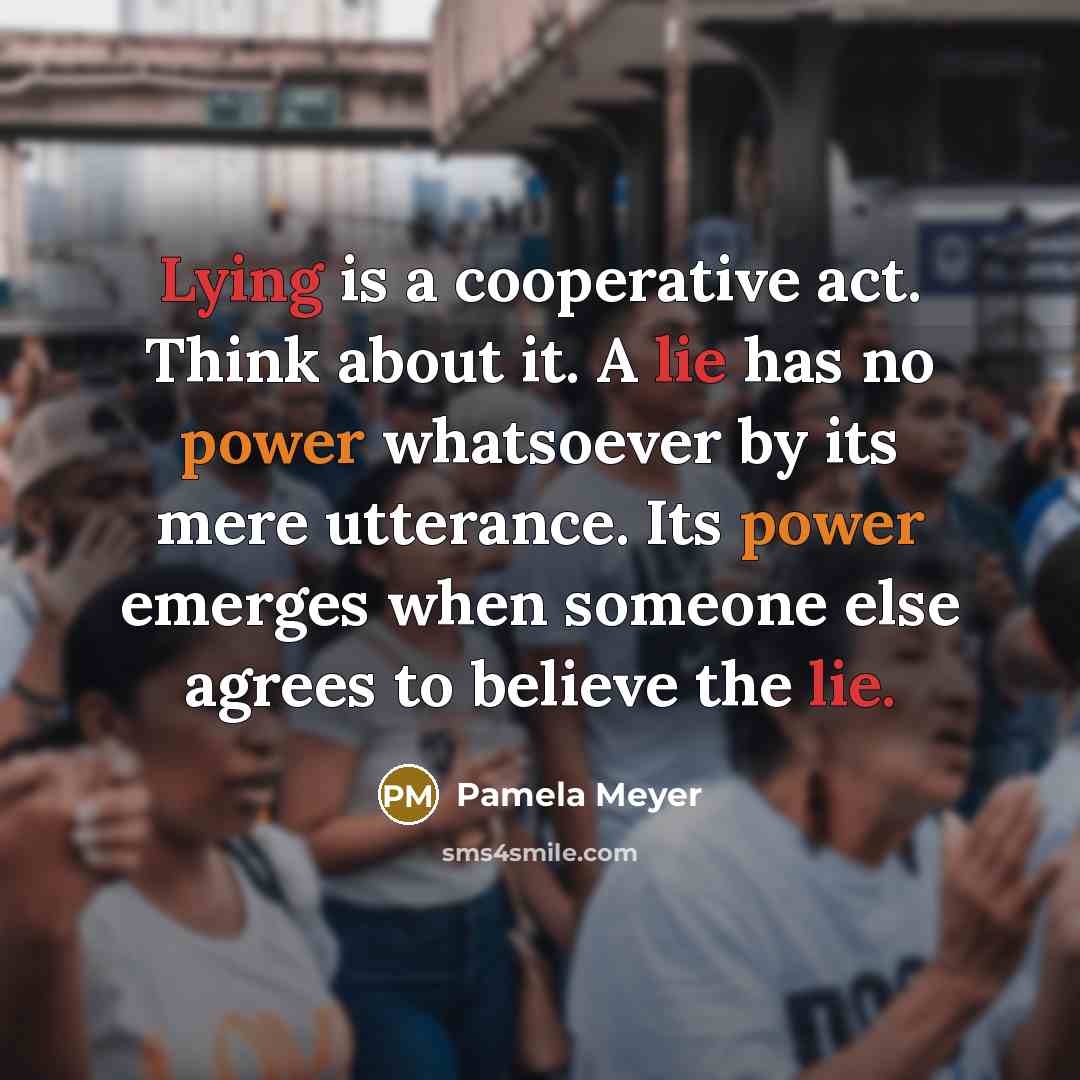 “Lying is a cooperative act. Think about it. A lie has no power whatsoever by its mere utterance. Its power emerges when someone else agrees to believe the lie.” quote by Pamela Meyer