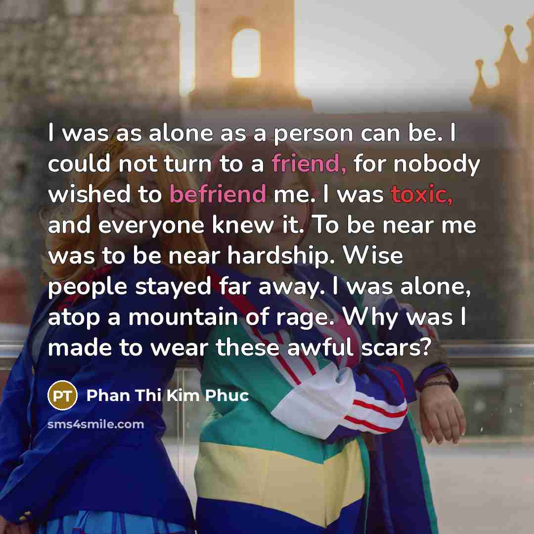 “I was as alone as a person can be. I could not turn to a friend, for nobody wished to befriend me. I was toxic, and everyone knew it. To be near me was to be near hardship. Wise people stayed far away. I was alone, atop a mountain of rage. Why was I made to wear these awful scars?” quote by Phan Thi Kim Phuc