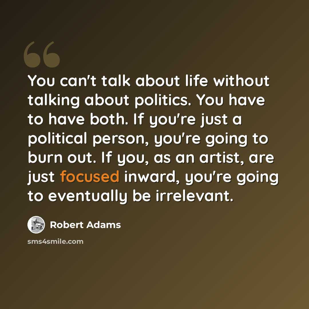 “You can't talk about life without talking about politics. You have to have both. If you're just a political person, you're going to burn out. If you, as an artist, are just focused inward, you're going to eventually be irrelevant.” quote by Robert Adams