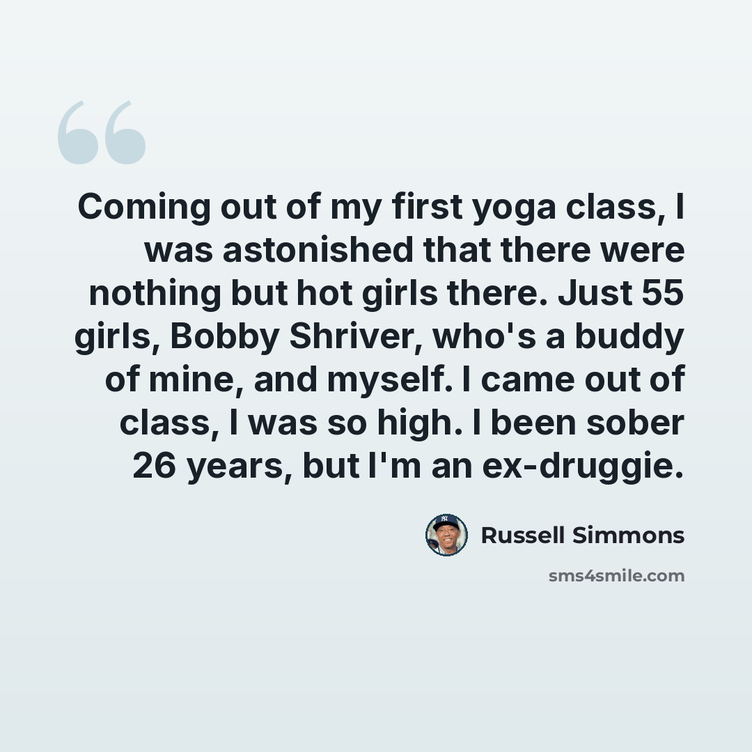 “Coming out of my first yoga class, I was astonished that there were nothing but hot girls there. Just 55 girls, Bobby Shriver, who's a buddy of mine, and myself. I came out of class, I was so high. I been sober 26 years, but I'm an ex-druggie.” quote by Russell Simmons