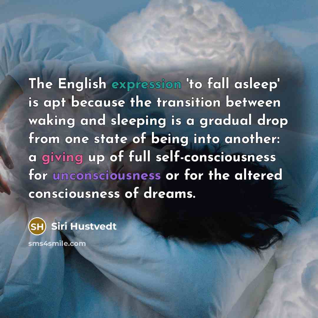 “The English expression 'to fall asleep' is apt because the transition between waking and sleeping is a gradual drop from one state of being into another: a giving up of full self-consciousness for unconsciousness or for the altered consciousness of dreams.” quote by Siri Hustvedt