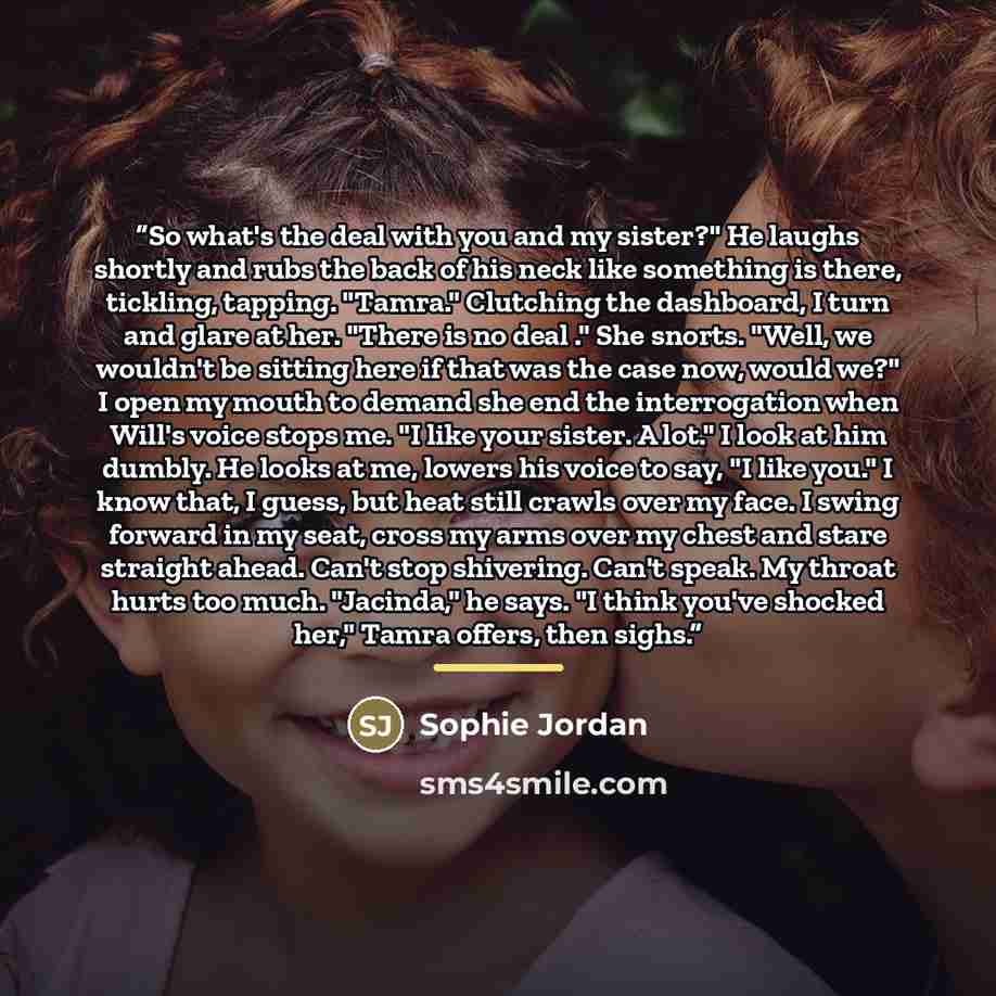 “So what's the deal with you and my sister?" He laughs shortly and rubs the back of his neck like something is there, tickling, tapping. "Tamra." Clutching the dashboard, I turn and glare at her. "There is no deal ." She snorts. "Well, we wouldn't be sitting here if that was the case now, would…” quote by Sophie Jordan