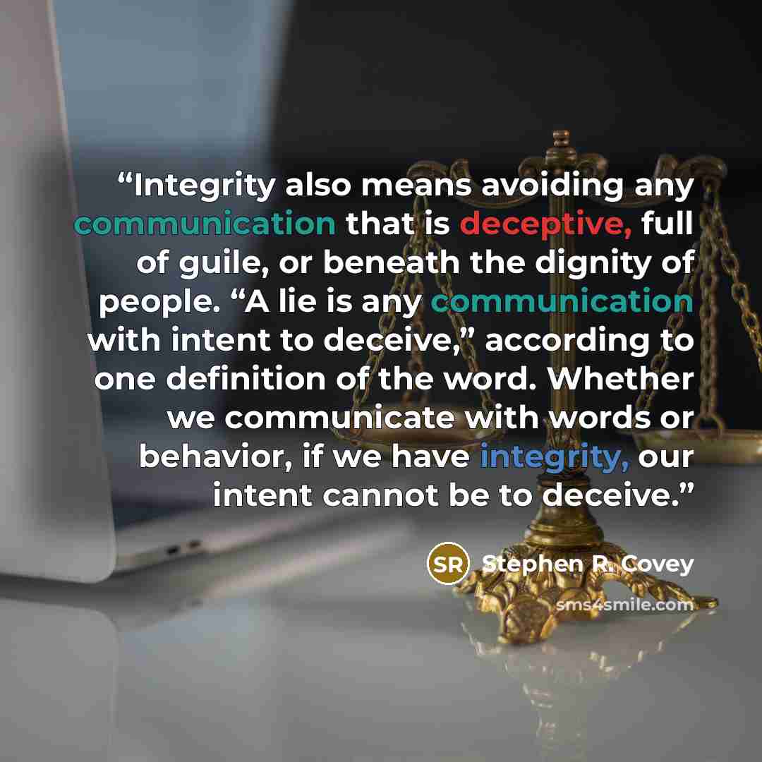 “Integrity also means avoiding any communication that is deceptive, full of guile, or beneath the dignity of people. “A lie is any communication with intent to deceive,” according to one definition of the word. Whether we communicate with words or behavior, if we have integrity, our intent cannot…” quote by Stephen R. Covey