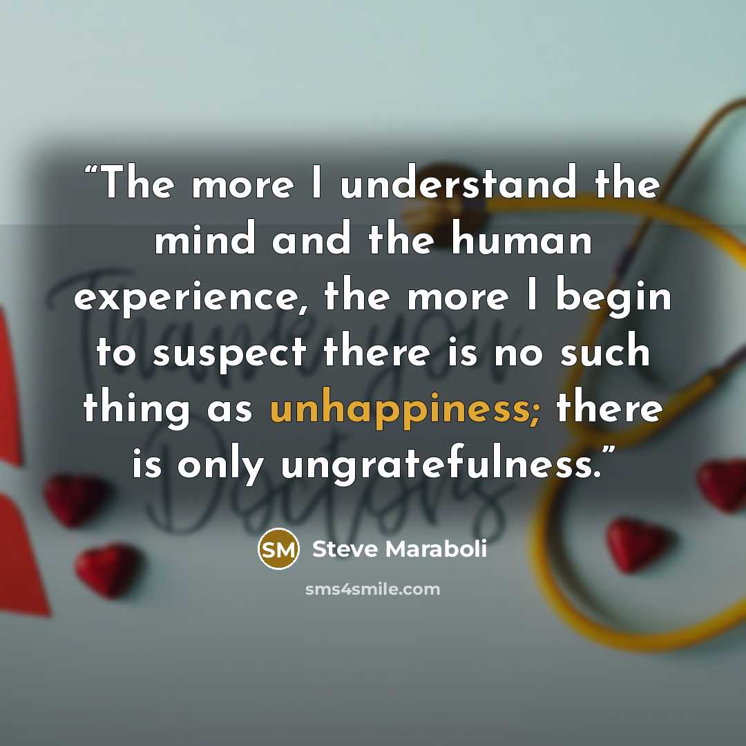 “The more I understand the mind and the human experience, the more I begin to suspect there is no such thing as unhappiness; there is only ungratefulness.” quote by Steve Maraboli