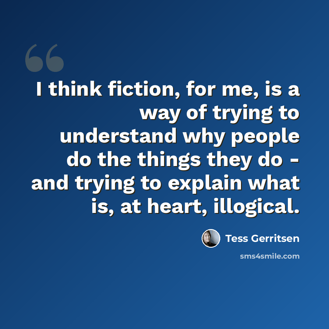“I think fiction, for me, is a way of trying to understand why people do the things they do - and trying to explain what is, at heart, illogical.” quote by Tess Gerritsen