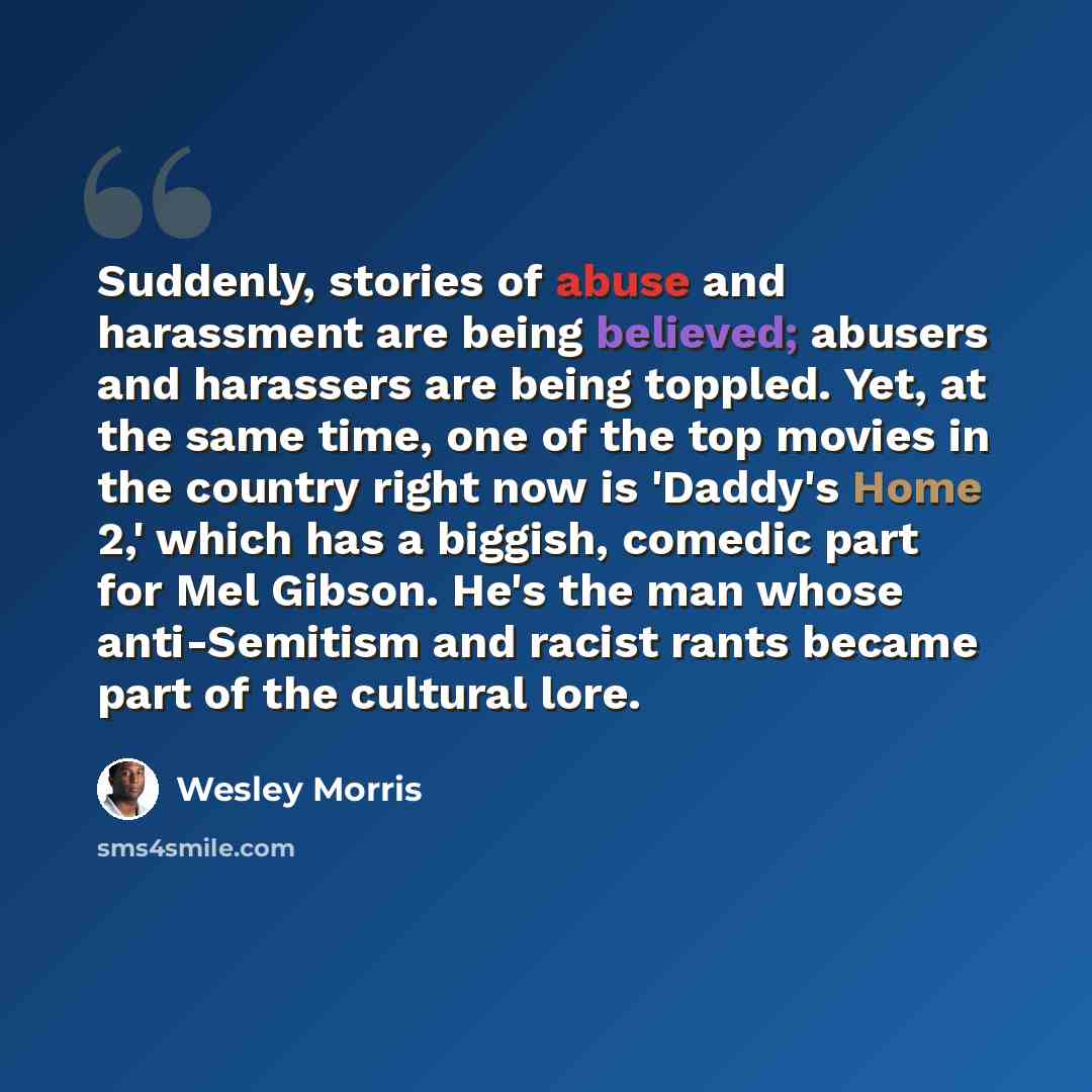 “Suddenly, stories of abuse and harassment are being believed; abusers and harassers are being toppled. Yet, at the same time, one of the top movies in the country right now is 'Daddy's Home 2,' which has a biggish, comedic part for Mel Gibson. He's the man whose anti-Semitism and racist rants…” quote by Wesley Morris