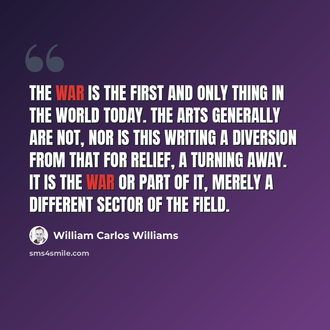 “The War is the first and only thing in the world today. The arts generally are not, nor is this writing a diversion from that for relief, a turning away. It is the war or part of it, merely a different sector of the field.” quote by William Carlos Williams