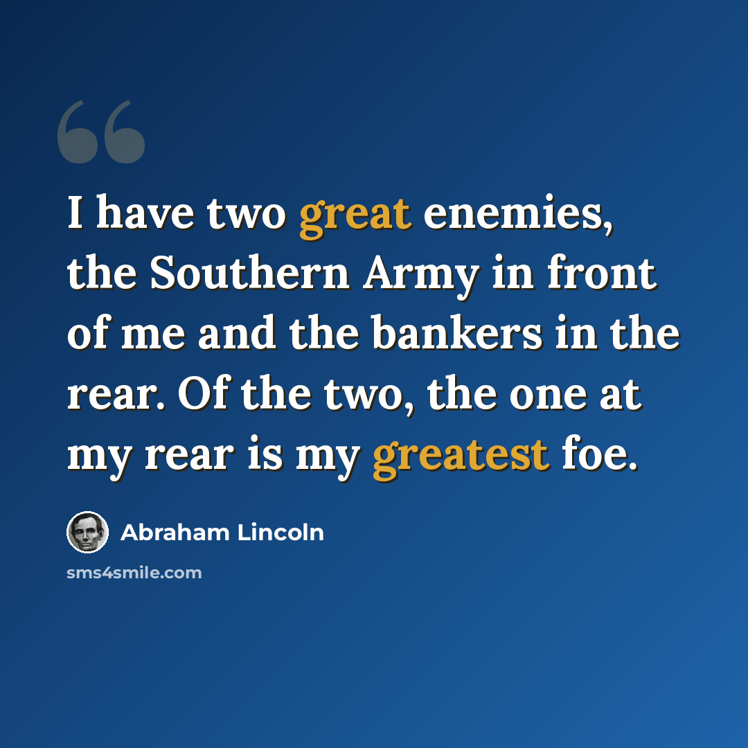 “I have two great enemies, the Southern Army in front of me and the bankers in the rear. Of the two, the one at my rear is my greatest foe.” quote by Abraham Lincoln
